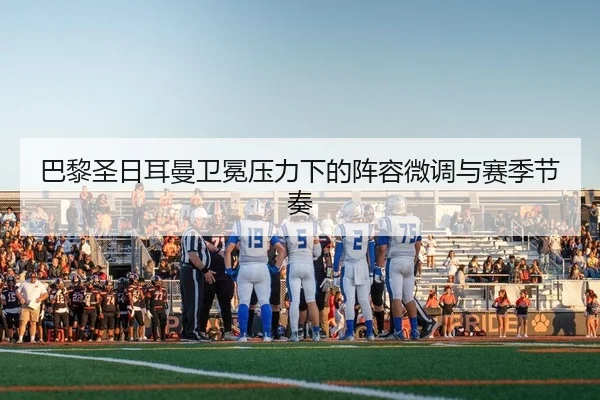 巴黎圣日耳曼卫冕压力下的阵容微调与赛季节奏